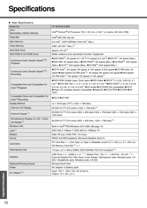 Page 7272
Important Information
Specifications
zMain Specifications
Model No.CF-W2FWCZZBM
CPU/
Secondary cache memoryIntel® Pentium® M Processor 753 (1.20 GHz, 2 MB*1 L2 cache, 400 MHz FSB)
Chip SetIntel® 855 GM chip set
Main Memory
512 MB*1, DDR SDRAM (1024 MB*1 Max.)
Video Memory
UMA  (64 MB*1 Max.)*2
Hard Disk Drive
Approx. 40 GB*3
DVD-ROM & CD-R/RW Drive Buffer underrun error prevention function: Supported
Continuous Data Transfer Speed*4*5/
PlaybackzDVD-RAM
*6: 2X speed (4.7 GB*3)/1X speed (2.6 GB*3)zDV D...