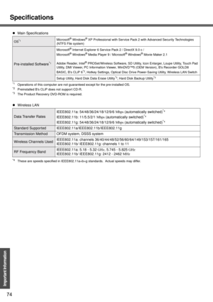 Page 74Specifications
74
Important Information
*1Operations of this computer are not guaranteed except for the pre-installed OS.*2Preinstalled B’s CLiP does not support CD-R.*3The Product Recovery DVD-ROM is required.
*4These are speeds specified in IEEE802.11a+b+g standards.  Actual speeds may differ.
zMain Specifications
OS*1Microsoft® Windows® XP Professional with Service Pack 2 with Advanced Security Technologies 
(NTFS File system)
Pre-installed Software*1
Microsoft® Internet Explorer 6 Service Pack 2 /...