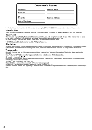 Page 2
2
*1For the Model No., insert the 12 digit number (for example, CF-W4GWCZZBM) located on the bottom of the computer.
Introduction
Thank you for purchasing the Panasonic computer.  Read this ma nual thoroughly for proper operation of your new computer.
Copyright
This manual is copyrighted by Matsushita Electric Industrial Co.,  Ltd. with all rights reserved.  No part of this manual may be repro-
duced in any form without the prior written permission  of Matsushita Electric Industrial Co., Ltd.
No patent...