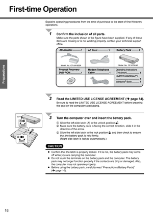 Page 16
16
Preparations
First-time Operation
Explains operating procedures from the time of purchase to the start of first Windows 
operations.
1Confirm the inclusion of all parts.
Make sure the parts shown in the figure have been supplied. If any of these 
items are missing or is not working properly, contact your technical support 
office.
2Read the LIMITED USE  LICENSE AGREEMENT ( Îpage 54).
Be sure to read the LIMITED USE  LICENSE AGREEMENT before breaking 
the seal on the computer’s packaging.
3Turn the...