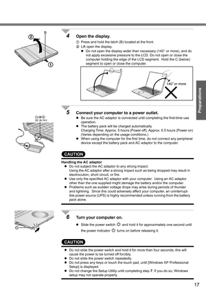 Page 17
17
Preparations
4Open the display.
APress and hold the latch (B) located at the front.
B Lift open the display.
z Do not open the display wider than necessary (140 ° or more), and do 
not apply excessive pressure to the LCD. Do not open or close the 
computer holding the edge of the LCD segment.  Hold the C (below) 
segment to open or close the computer.
5Connect your computer  to a power outlet. 
zBe sure the AC adaptor is connected until completing the first-time use 
operation.
z The battery pack...