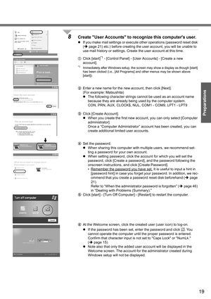 Page 19
19
Preparations
8Create User Accounts to recognize this computers user.
zIf you make mail settings or execute other operations (password reset disk 
(Î page 21) etc.) before creating the us er account, you will be unable to 
use mail history or settings. Create  the user account at this time.
A Click [start]
*1 - [Control Panel] - [User Accounts] - [Create a new 
account]. 
*1Immediately after Windows setup, the scre en may show a display as though [start] 
has been clicked (i.e., [All Programs] and...