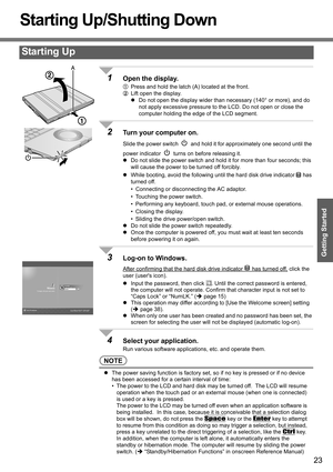 Page 23
23
Getting Started
Starting Up/Shutting Down
1Open the display.
APress and hold the latch (A) located at the front.
B Lift open the display.
z Do not open the display wider than necessary (140° or more), and do 
not apply excessive pressure to the LCD. Do not open or close the 
computer holding the edge of the LCD segment. 
2Turn your computer on.
Slide the power switch   and hold it  for approximately one second until the 
power indicator   turns on before releasing it.
z Do not slide the power switch...