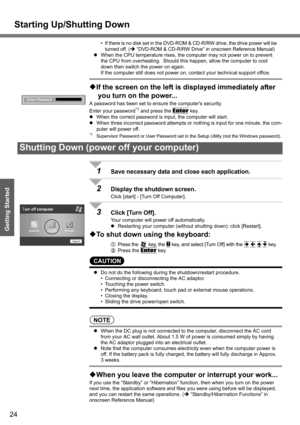 Page 24
Starting Up/Shutting Down
24
Getting Started
• If there is no disk set in the DVD-ROM & CD-R/RW drive, the drive power will be 
turned off. ( Î “DVD-ROM & CD-R/RW Drive” in onscreen Reference Manual)
z When the CPU temperature rises, the computer may not power on to prevent 
the CPU from overheating.  Should this happen, allow the computer to cool 
down then switch the power on again.
If the computer still does not power on,  contact your technical support office.
‹If the screen on the left is...