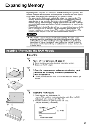 Page 27
27
Getting Started
Expanding Memory
Depending on the computer, you can expand the RAM module (sold separately). The 
increase in memory will improve the processing speed of Windows and other applica-
tion software. (Effects may differ depending on your usage conditions.)
z Use recommended RAM module products. Do not use non-recommended RAM 
modules. Non-recommended RAM modules may not operate properly, and may 
cause damage to your computer. Some non-recommended RAM modules may 
overheat, causing the...
