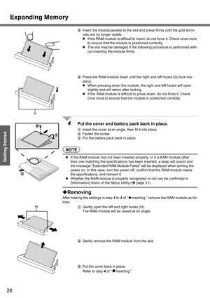 Page 28
Expanding Memory
28
Getting Started
CInsert the module parallel to the slot and press firmly until the gold termi-
nals are no longer visible.
z If the RAM module is difficult to insert, do not force it. Check once more 
to ensure that the module is positioned correctly.
z The slot may be damaged if the following procedure is performed with-
out inserting the module firmly.
D Press the RAM module down until the right and left hooks (G) lock into 
place.
z When pressing down the module, t he right and...