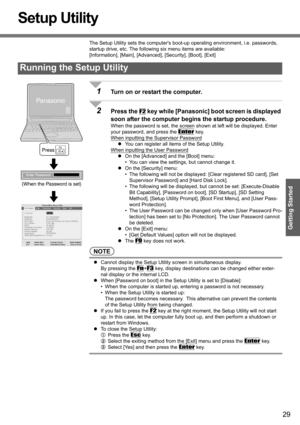 Page 29
29
Getting Started
Setup Utility
The Setup Utility sets the computers boot-up operating environment, i.e. passwords, 
startup drive, etc. The followi ng six menu items are available:
[Information], [Main] , [Advanced], [Security], [Boot], [Exit]
1Turn on or restart the computer.
2Press the F2 key while [Panasonic] b oot screen is displayed 
soon after the computer begi ns the startup procedure.
When the password is set, the screen sh own at left will be displayed. Enter 
your password, and press the...