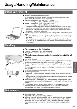Page 35
35
Operation
Useful Information
Usage/Handling/Maintenance
zPlace the computer on a flat stable surface.
Do not place the computer to tip over.  When the computer receives extremely 
strong shock after disk may become inoperable.
z Operation: Temperature: 5 °C to 35 °C {41 °F to 95 °F}
Humidity: 30% to 80% RH (No condensation)
z Storage: Temperature: -20 °C to 60 °C {-4 °F to 140 °F}
Humidity: 30% to 90% RH (No condensation)
• Even within the temperature and humidity  ranges noted above, using the com-...