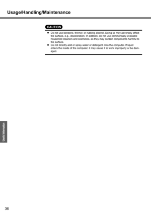 Page 36
Usage/Handling/Maintenance
36
Operation
Useful Information
CAUTION
zDo not use benzene, thinner, or rubbing alcohol. Doing so may adversely affect 
the surface, e.g., discoloration. In a ddition, do not use commercially-available 
household cleaners and cosmetics, as th ey may contain components harmful to 
the surface.
z Do not directly add or spray water or detergent onto the computer. If liquid 
enters the inside of the computer, it may cause it to work improperly or be dam-
aged. 
