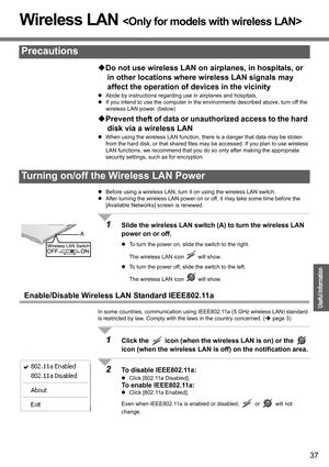 Page 37
37
Operation
Useful Information
Wireless LAN 
‹Do not use wireless LAN on ai rplanes, in hospitals, or 
in other locations where  wireless LAN signals may 
affect the operation of devices in the vicinity
z Abide by instructions regarding use in airplanes and hospitals.
z If you intend to use the computer in the environments described above, turn off the 
wireless LAN power. (below)
‹Prevent theft of data or unau thorized access to the hard 
disk via a wireless LAN
z When using the wireless LAN function,...