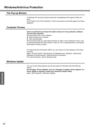 Page 40
Windows/Antivirus Protection
40
Operation
Useful Information
The Pop-up Blocker
In Windows XP, security functions have been strengthened with regard to Web con-
tents.
One of these is the Pop-up Blocker, whic h may prevent some Web pages from being 
displayed.
Computer Viruses
Users are advised to purchase the latest versions of virus protection software 
and use them regularly.
We recommend you run the software:
z When booting your computer.
z After receiving data.
We recommend that you check data...