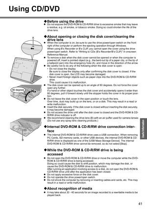 Page 41
41
Operation
Useful Information
Using CD/DVD
‹Before using the drive
z Do not expose the DVD-ROM & CD-R/RW dr ive to excessive smoke that may leave 
a residue, e.g. oil smoke, or tobacco smok e. Doing so could shorten the life of the 
drive lens.
‹ About opening or closing th e disk cover/cleaning the 
drive lens
z When the computer is on, be sure to us e the drive power/open switch on the front 
right of the computer or perform th e ejecting operation through Windows.
When using B’s Recorder or B’s...