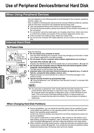 Page 42
42
Operation
Useful Information
Use of Peripheral Devices/Internal Hard Disk
Pay strict attention to the following points to avoid damage to the computer, peripheral 
devices, cables, etc.
Also, in addition to following this manual and the onscreen Reference Manual, carefully 
read the instruction manuals for the peripheral devices being used.
z Use only peripheral devices that confor m to the computer’s specifications.
z Connect the devices properly, paying close a ttention to the condition and...