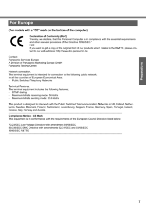 Page 7
7
Preparations
(For models with a “CE” mark on the bottom of the computer)
Declaration of Conformity (DoC)
“Hereby, we declare, that this Personal Computer is in compliance with the essential requirements 
and other relevant provisions of the Directive 1999/5/EC.”
Hint:
If you want to get a copy of the original DoC of ou r products which relates to the R&TTE, please con-
tact to our web address: http://www.doc.panasonic.de
Contact:
Panasonic Services Europe
A Division of Panasonic Marketing Europe GmbH...