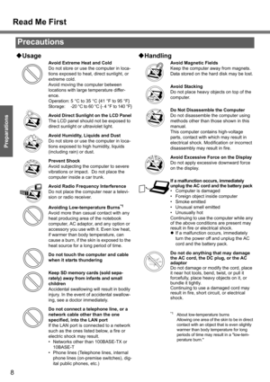 Page 8
8
Getting Started
Preparations
‹Usage
Avoid Extreme Heat and Cold
Do not store or use the computer in loca-
tions exposed to heat, direct sunlight, or 
extreme cold.
Avoid moving the computer between 
locations with large temperature differ-
ence.
Operation: 5 °C to 35 °C {41 °F to 95 °F}
Storage: -20 °C to 60 °C {- 4 °F to 140 °F}
Avoid Direct Sunlight on the LCD Panel
The LCD panel should not be exposed to 
direct sunlight or  ultraviolet light.
Avoid Humidity, Liquids and Dust
Do not store or use the...