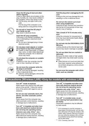 Page 9
9
Preparations
Precautions (Wireless LAN) 
Clean the DC plug of dust and other 
debris regularly
If dust or other debris accumulates on the 
plug, humidity, etc. may cause a defect in 
the insulation, which ma y result in a fire.
z Pull the plug, and wipe it with a dry 
cloth. 
Pull the plug if the computer is not 
being used for a long period of time.
Do not pull or insert the DC plug if 
your hands are wet
May result in electrical shock.
Insert the AC plug completely
If the plug is not inserted...