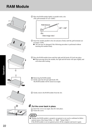 Page 2222
Operation
RAM Module
4Press the RAM module down until the right and left hooks (G) lock into place.
  When pressing down the module, the right and left hooks will open slightly and
will return after locking.
Removing the RAM module
1Gently open the left and right hooks (H).
The RAM module will be raised at an angle.
2Gently remove the RAM module from the slot.
4Put the cover back in place.
1Insert the cover at an angle, then fit it into place.
2Fasten the screw.
Whether the RAM module is properly...