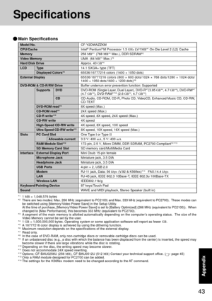 Page 4343
Appendix
Specifications
Model No.
CPU/Cache
Memory
Video Memory
Hard Disk Drive
LCD Type
Displayed Colors*5
External Display
DVD-ROM & CD-R/RW Drive
Supports DVD
CD
DVD-ROM read*9
CD-ROM read*9
CD-R write*10
CD-RW write
High-Speed CD-RW write
Ultra Speed CD-RW write*11
Slots PC Card Slot
Allowable current
RAM Module Slot*12
SD Memory Card Slot
Interface External Display Port
Microphone Jack
Headphone Jack
USB Ports
Modem
LAN
Wireless LAN
Keyboard/Pointing Device
Sound
*
11 MB = 1,048,576 bytes
*2There...