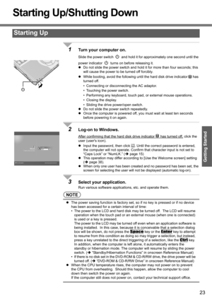 Page 2323
Getting Started
Starting Up/Shutting Down
1Turn your computer on.
Slide the power switch   and hold it for approximately one second until the 
power indicator   turns on before releasing it.
zDo not slide the power switch and hold it for more than four seconds; this 
will cause the power to be turned off forcibly.
zWhile booting, avoid the following until the hard disk drive indicator   has 
turned off.
• Connecting or disconnecting the AC adaptor.
• Touching the power switch.
• Performing any...
