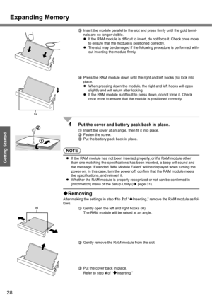 Page 28Expanding Memory
28
Getting Started
CInsert the module parallel to the slot and press firmly until the gold termi-
nals are no longer visible.
zIf the RAM module is difficult to insert, do not force it. Check once more 
to ensure that the module is positioned correctly.
zThe slot may be damaged if the following procedure is performed with-
out inserting the module firmly.
DPress the RAM module down until the right and left hooks (G) lock into 
place.
zWhen pressing down the module, the right and left...