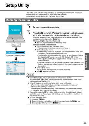 Page 2929
Getting Started
Setup Utility
The Setup Utility sets the computers boot-up operating environment, i.e. passwords, 
startup drive, etc. The following six menu items are available:
[Information], [Main], [Advanced], [Security], [Boot], [Exit]
1Turn on or restart the computer.
2Press the F2 key while [Panasonic] boot screen is displayed 
soon after the computer begins the startup procedure.
When the password is set, the screen shown at left will be displayed. Enter 
your password, and press the 
Enter...