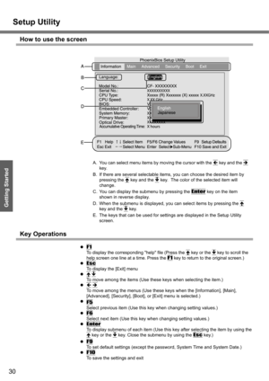Page 30Setup Utility
30
Getting Started
How to use the screen
A. You can select menu items by moving the cursor with the Í key and the Î 
key.
B. If there are several selectable items, you can choose the desired item by 
pressing the Ï
 key and the Ð key.  The color of the selected item will 
change.
C. You can display the submenu by pressing the 
Enter key on the item 
shown in reverse display.
D. When the submenu is displayed, you can select items by pressing the Ï
 
key and the Ð
 key.
E. The keys that can...