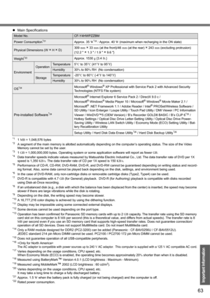 Page 6363
Important Information
*11 MB = 1,048,576 bytes*2A segment of the main memory is allotted automatically depending on the computer’s operating status. The size of the Video 
Memory cannot be set by the user.
*31 GB = 1,000,000,000 bytes. Operating system or some application software will report as fewer GB.*4Data transfer speeds indicate values measured by Matsushita Electric Industrial Co., Ltd. The data transfer rate of DVD per 1X 
speed is 1,350 KB/s. The data transfer rate of CD per 1X speed is 150...