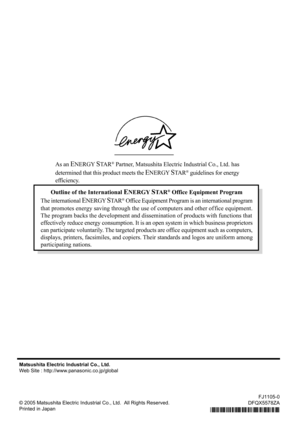 Page 68Matsushita Electric Industrial Co., Ltd.
Web Site : http://www.panasonic.co.jp/global
© 2005 Matsushita Electric Industrial Co., Ltd.  All Rights Reserved.
Printed in Japan
FJ1105-0
DFQX5578ZA
Outline of the International ENERGY STA R® Office Equipment Program
The international 
ENERGY STA R® Office Equipment Program is an international program
that promotes energy saving through the use of computers and other of fice equipment.
The program backs the development and dissemination of products with...
