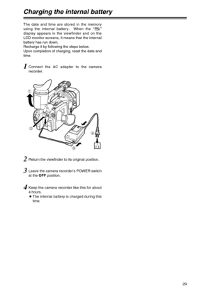 Page 2929
Charging the internal battery
The date and time are stored in the memory
using the internal battery.  When the “”
display appears in the viewfinder and on the
LCD monitor screens, it means that the internal
battery has run down.
Recharge it by following the steps below.
Upon completion of charging, reset the date and
time.
1Connect the AC adapter to the camera
recorder.
3Leave the camera recorder’s POWER switch
at the OFFposition.
4Keep the camera recorder like this for about
4 hours.
OThe internal...