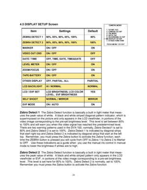 Page 2424   
4.5 DISPLAY SETUP Screen 
 
 
 
 
 
 
 
 
 
 
 
 
 
 
 
 
 
 
 
Zebra Detect 1  
The Zebra Detect function is basically a built in light meter that meas-
ures the peak value of white.  A black and white striped diagonal pattern indicator, which is 
superimposed on the picture and only appears in the LCD viewfinder, in portions of the 
video image corresponding to the pre-set brightness level.  This level is set between 80% 
to 100% and will warn you when the video signal has reached the...