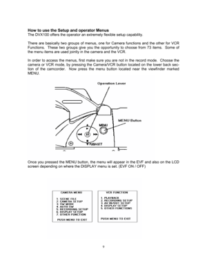 Page 99 
How to use the Setup and operator Menus 
The DVX100 offers the operator an extremely flexible setup capability. 
 
There are basically two groups of menus, one for Camera functions and the other for VCR 
Functions.  These two groups give you the opportunity to choose from 73 items.  Some of 
the menu items are used jointly in the camera and the VCR. 
 
In order to access the menus, first make sure you are not in the record mode.  Choose the 
camera or VCR mode, by pressing the Camera/VCR button...
