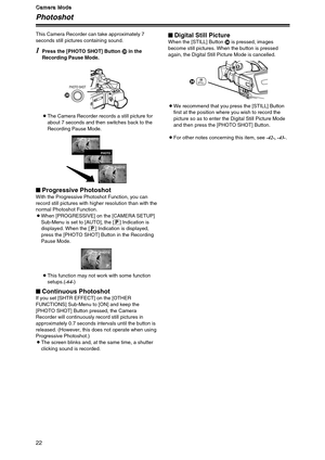 Page 2222
C C C C
a a a a
m m m m
e e e e
r r r r
a a a a
   
M M M M
o o o o
d d d d
e e e e
Photoshot
1
Press the [PHOTO SHOT] Button Min the
Recording Pause Mode.
OThe Camera Recorder records a still picture for
about 7 seconds and then switches back to the
Recording Pause Mode.
OThis function may not work with some function
setups.(-64-) This Camera Recorder can take approximately 7
seconds still pictures containing sound.
$Progressive PhotoshotWith the Progressive Photoshot Function, you can
record still...