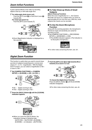 Page 2323
C C C C
a a a a
m m m m
e e e e
r r r r
a a a a
   
M M M M
o o o o
d d d d
e e e e
Zoom In/Out Functions
1
For wide-angle shots (zoom out):
Push the [W/T] Lever N(or Sub Zoom Lever Q)
towards [W].
For close-ups (zoom in):
Push the [W/T] Lever towards [T].
OZoom Magnification Indication is displayed for a
few seconds. It gives special effects to the video by recording
objects close by or with wide-angle shot.
$To Take Close-up Shots of Small
Subjects
(Macro Close-up Function)
When the zoom...