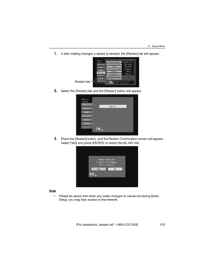 Page 1036 Setup Menu
[For assistance, please call: 1-800-272-7033] 103
1.If after making changes a restart is needed, the [Restart] tab will appear.
2.Select the [Restart] tab and the [Restart] button will appear.
3.Press the [Restart] button, and the Restart Confirmation screen will appear. 
Select [Yes] and press [ENTER] to restart the BL-WV10A.
Note
• Please be aware that when you make changes to values set during Quick 
Setup, you may lose access to the network.
Restart tab 