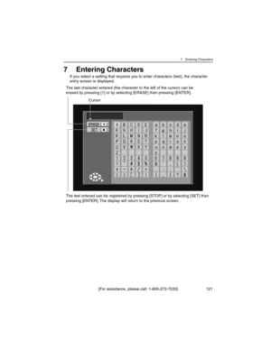 Page 1217 Entering Characters
[For assistance, please call: 1-800-272-7033] 121
7 Entering Characters
If you select a setting that requires you to enter characters (text), the character 
entry screen is displayed.
Cursor
The text entered can be registered by pressing [STOP] or by selecting [SET] then 
pressing [ENTER]. The display will return to the previous screen. The last character entered (the character to the left of the cursor) can be 
erased by pressing [1] or by selecting [ERASE] then pressing [ENTER]. 