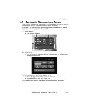 Page 1298 Other Features
[For assistance, please call: 1-800-272-7033] 129
8.5 Temporarily Disconnecting a Camera
When multiple users attempt to access and monitor the same camera, the network 
load increases and the camera's operational speed decreases.
If necessary (for example, when watching a program on the television), halt the 
video feed from the camera and disconnect it.
1.Press [MENU].
• The menu is displayed.
2.Press [STOP].
• The connection to displayed cameras is stopped, and the Menu...