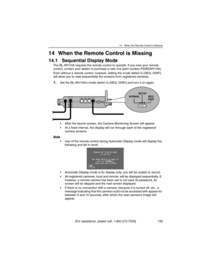 Page 13914 When the Remote Control is Missing
[For assistance, please call: 1-800-272-7033] 139
14 When the Remote Control is Missing
14.1 Sequential Display Mode
The BL-WV10A requires the remote control to operate. If you lose your remote 
control, contact your dealer to purchase a new one (part number PSWEWV10A).
Even without a remote control, however, setting the mode switch to [SEQ. DISP.] 
will allow you to view sequentially the screens from registered cameras.
1.Set the BL-WV10A's mode switch to [SEQ....