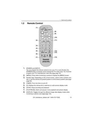 Page 151 Names and Locations
[For assistance, please call: 1-800-272-7033] 15
1.2 Remote Control
1.[POWER] and [INPUT]:
You can program the remote control to turn your TV on and off when the 
[POWER] button is pressed, and to change the TV's video input. You must first 
program your TV's manufacturer code (see page page 18).
2.[MENU]: Press while monitoring a camera to display the [MENU] screen.
3.Number keys: Depending on the current screen, used to enter numbers and 
text, or aim the camera at a...