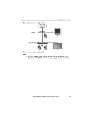 Page 212 Connecting Cameras
[For assistance, please call: 1-800-272-7033] 21
Connecting cameras using a router
To connect to a router, see page 42.
Note
• The only wireless router that can be used with the BL-WV10A is the 
Panasonic BB-HGW700A. All other routers require a wired connection.
Internet
Router
BL-WV10A
TV PC 