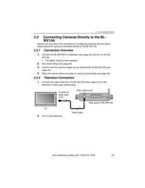 Page 232 Connecting Cameras
[For assistance, please call: 1-800-272-7033] 23
2.2 Connecting Cameras Directly to the BL-
WV10A
Below is an overview of the procedure for configuring cameras with the Quick 
Setup feature for cameras connected directly to the BL-WV10A.
2.2.1 Connection Overview
1.Connect the BL-WV10A to a television (see page 23) and turn on the BL-
WV10A.
• The [Basic Setup] screen appears.
2.Run Quick Setup (see page 26).
3.Confirm that the camera images can be viewed with the BL-WV10A (see 
page...