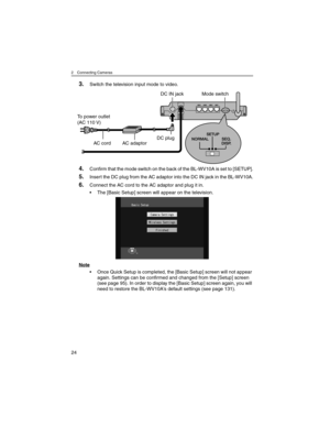 Page 242 Connecting Cameras
24
3.Switch the television input mode to video.
4.Confirm that the mode switch on the back of the BL-WV10A is set to [SETUP].
5.Insert the DC plug from the AC adaptor into the DC IN jack in the BL-WV10A.
6.Connect the AC cord to the AC adaptor and plug it in.
• The [Basic Setup] screen will appear on the television.
Note
• Once Quick Setup is completed, the [Basic Setup] screen will not appear 
again. Settings can be confirmed and changed from the [Setup] screen 
(see page 95). In...