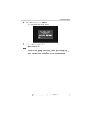 Page 252 Connecting Cameras
[For assistance, please call: 1-800-272-7033] 25
7.Select [Finished] and press [ENTER].
• The confirmation screen will appear.
8.Select [Yes] and press [ENTER].
• Quick Setup will start.
Note
• Changing the IP address in the Shared Camera Settings Screen will 
prevent a camera from being registered as a local camera during Quick 
Setup. We recommend leaving the IP address at its default value. 