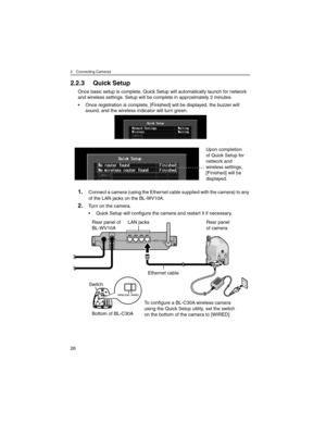 Page 262 Connecting Cameras
26
2.2.3 Quick Setup
Once basic setup is complete, Quick Setup will automatically launch for network 
and wireless settings. Setup will be complete in approximately 2 minutes.
• Once registration is complete, [Finished] will be displayed, the buzzer will 
sound, and the wireless indicator will turn green.
fi f
1.Connect a camera (using the Ethernet cable supplied with the camera) to any 
of the LAN jacks on the BL-WV10A.
2.Turn on the camera.
• Quick Setup will configure the camera...