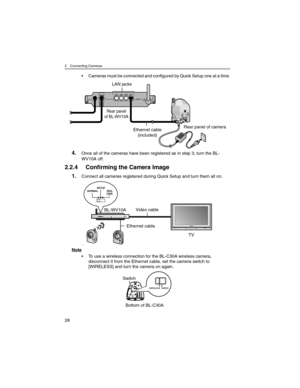 Page 282 Connecting Cameras
28
• Cameras must be connected and configured by Quick Setup one at a time.
4.Once all of the cameras have been registered as in step 3, turn the BL-
WV10A off.
2.2.4 Confirming the Camera Image
1.Connect all cameras registered during Quick Setup and turn them all on.
fif
Note
• To use a wireless connection for the BL-C30A wireless camera, 
disconnect it from the Ethernet cable, set the camera switch to 
[WIRELESS] and turn the camera on again.
Ethernet cable
(included) LAN jacks...