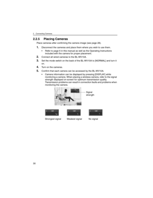 Page 302 Connecting Cameras
30
2.2.5 Placing Cameras
Place cameras after confirming the camera image (see page 28).
1.Disconnect the cameras and place them where you wish to use them.
• Refer to page 6 in this manual as well as the Operating Instructions 
included with the camera for proper placement.
2.Connect all wired cameras to the BL-WV10A.
3.Set the mode switch on the back of the BL-WV10A to [NORMAL] and turn it 
on.
4.Turn on the cameras.
5.Confirm that each camera can be accessed by the BL-WV10A.
•...