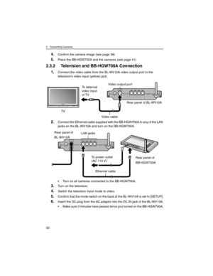 Page 322 Connecting Cameras
32
4.Confirm the camera image (see page 38)
5.Place the BB-HGW700A and the cameras (see page 41)
2.3.2 Television and BB-HGW700A Connection
1.Connect the video cable from the BL-WV10A video output port to the 
television’s video input (yellow) jack.
2.Connect the Ethernet cable supplied with the BB-HGW700A to any of the LAN 
jacks on the BL-WV10A and turn on the BB-HGW700A.
• Turn on all cameras connected to the BB-HGW700A.
3.Turn on the television.
4.Switch the television input mode...