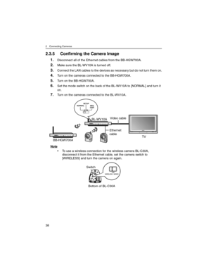 Page 382 Connecting Cameras
38
2.3.5 Confirming the Camera Image
1.Disconnect all of the Ethernet cables from the BB-HGW700A.
2.Make sure the BL-WV10A is turned off.
3.Connect the LAN cables to the devices as necessary but do not turn them on.
4.Turn on the cameras connected to the BB-HGW700A.
5.Turn on the BB-HGW700A.
6.Set the mode switch on the back of the BL-WV10A to [NORMAL] and turn it 
on.
7.Turn on the cameras connected to the BL-WV10A.
Note
• To use a wireless connection for the wireless camera...