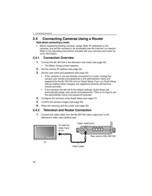 Page 422 Connecting Cameras
42
2.4 Connecting Cameras Using a Router
Note about connecting a router
• Before registering existing cameras, assign Static IP addresses to the 
cameras, and set the cameras to be accessible over the Internet if so desired. 
Refer to the Operating Instructions included with your cameras and router for 
more information.
2.4.1 Connection Overview
1.Connect the BL-WV10A to the television and router (see page 42)
• The [Basic Setup] screen appears.
2.Set the camera IP address (see page...