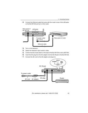 Page 432 Connecting Cameras
[For assistance, please call: 1-800-272-7033] 43
2.Connect the Ethernet cable that came with the router to any of the LAN jacks 
on the BL-WV10A and turn on the router.
3.Turn on the television.
4.Switch the television input mode to video.
5.Confirm that the mode switch on the back of the BL-WV10A is set to [SETUP].
6.Insert the DC plug from the AC adaptor into the DC IN jack in the BL-WV10A.
7.Connect the AC cord to the AC adaptor and plug it in.
Rear panel of router
Rear panel of...