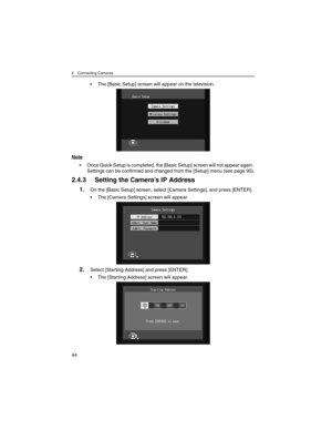 Page 442 Connecting Cameras
44
• The [Basic Setup] screen will appear on the television.
Note
• Once Quick Setup is completed, the [Basic Setup] screen will not appear again. 
Settings can be confirmed and changed from the [Setup] menu (see page 95).
2.4.3 Setting the Camera’s IP Address
1.On the [Basic Setup] screen, select [Camera Settings], and press [ENTER].
• The [Camera Settings] screen will appear.
2.Select [Starting Address] and press [ENTER].
• The [Starting Address] screen will appear. 